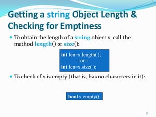Getting a string Object Length &
Checking for Emptiness
 To obtain the length of a string object x, call the
method length() or size():
 To check of x is empty (that is, has no characters in it):
13
int len=x.length( );
--or--
int len=x.size( );
bool x.empty();
 