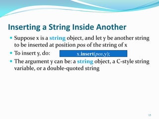 Inserting a String Inside Another
 Suppose x is a string object, and let y be another string
to be inserted at position pos of the string of x
 To insert y, do:
 The argument y can be: a string object, a C-style string
variable, or a double-quoted string
15
x.insert(pos,y);
 