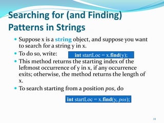 Searching for (and Finding)
Patterns in Strings
 Suppose x is a string object, and suppose you want
to search for a string y in x.
 To do so, write:
 This method returns the starting index of the
leftmost occurrence of y in x, if any occurrence
exits; otherwise, the method returns the length of
x.
 To search starting from a position pos, do
18
int startLoc = x.find(y);
int startLoc = x.find(y, pos);
 