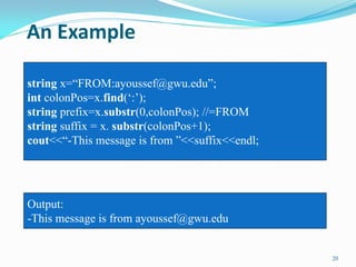 An Example
20
string x=“FROM:ayoussef@gwu.edu”;
int colonPos=x.find(„:‟);
string prefix=x.substr(0,colonPos); //=FROM
string suffix = x. substr(colonPos+1);
cout<<“-This message is from ”<<suffix<<endl;
Output:
-This message is from ayoussef@gwu.edu
 