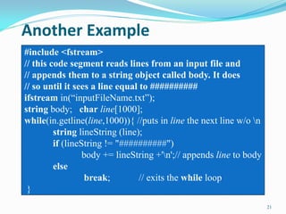Another Example
21
#include <fstream>
// this code segment reads lines from an input file and
// appends them to a string object called body. It does
// so until it sees a line equal to ##########
ifstream in(“inputFileName.txt”);
string body; char line[1000];
while(in.getline(line,1000)){ //puts in line the next line w/o n
string lineString (line);
if (lineString != "##########")
body += lineString +'n';// appends line to body
else
break; // exits the while loop
}
 