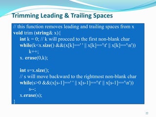 Trimming Leading & Trailing Spaces
22
// this function removes leading and trailing spaces from x
void trim (string& x){
int k = 0; // k will procced to the first non-blank char
while(k<x.size() &&(x[k]==' ' || x[k]=='t' || x[k]=='n'))
k++;
x. erase(0,k);
int s=x.size();
// s will move backward to the rightmost non-blank char
while(s>0 &&(x[s-1]==' ' || x[s-1]=='t' || x[s-1]=='n'))
s--;
x.erase(s);
}
 