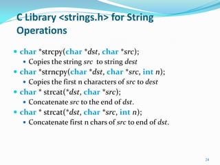 C Library <strings.h> for String
Operations
 char *strcpy(char *dst, char *src);
 Copies the string src to string dest
 char *strncpy(char *dst, char *src, int n);
 Copies the first n characters of src to dest
 char * strcat(*dst, char *src);
 Concatenate src to the end of dst.
 char * strcat(*dst, char *src, int n);
 Concatenate first n chars of src to end of dst.
24
 