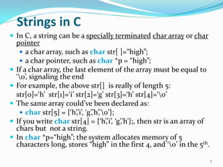 Strings in C
 In C, a string can be a specially terminated char array or char
pointer
 a char array, such as char str[ ]=“high”;
 a char pointer, such as char *p = “high”;
 If a char array, the last element of the array must be equal to
‘0’, signaling the end
 For example, the above str[] is really of length 5:
str[0]=‘h’ str[1]=‘i’ str[2]=‘g’ str[3]=‘h’ str[4]=‘0’
 The same array could’ve been declared as:
 char str[5] = {‘h’,’i’, ‘g’,’h’,’0’};
 If you write char str[4] = {‘h’,’i’, ‘g’,’h’};, then str is an array of
chars but not a string.
 In char *p=“high”; the system allocates memory of 5
characters long, stores “high” in the first 4, and ‘0’ in the 5th.
3
 