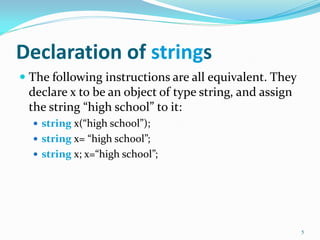 Declaration of strings
 The following instructions are all equivalent. They
declare x to be an object of type string, and assign
the string “high school” to it:
 string x(“high school”);
 string x= “high school”;
 string x; x=“high school”;
5
 