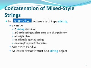 Concatenation of Mixed-Style
Strings
 In where s is of type string,
 u can be
 A string object, or
 a C-style string (a char array or a char pointer),
 a C-style char
 or a double-quoted string,
 or a single-quoted character.
 Same with v and w.
 At least u or v or w must be a string object
7
s=u+v+w;
 