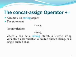 The concat-assign Operator +=
 Assume x is a string object.
 The statement
x += y;
is equivalent to
x=x+y;
where y can be a string object, a C-style string
variable, a char variable, a double-quoted string, or a
single-quoted char.
9
 