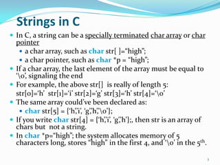 Strings in C
 In C, a string can be a specially terminated char array or char
pointer
 a char array, such as char str[ ]...