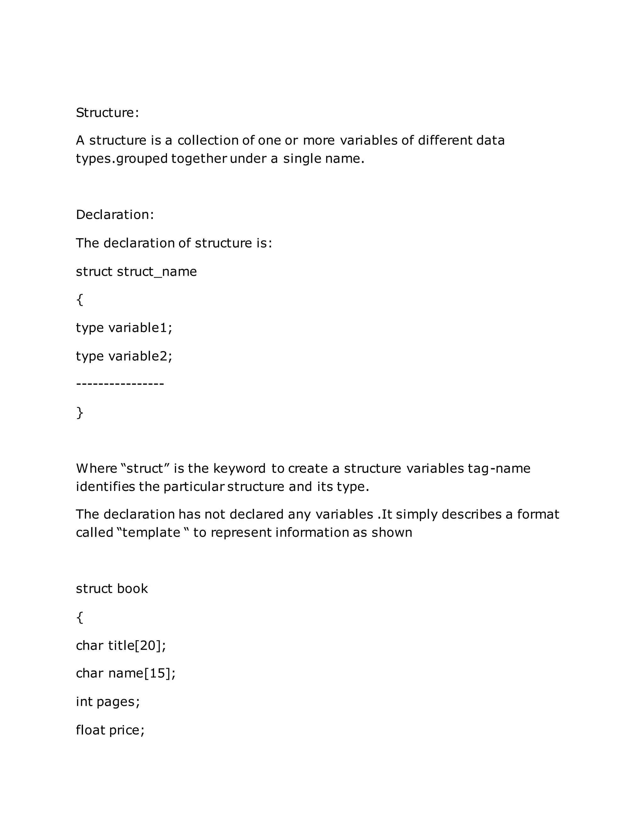Structure:
A structure is a collection of one or more variables of different data
types.grouped together under a single name.
Declaration:
The declaration of structure is:
struct struct_name
{
type variable1;
type variable2;
----------------
}
Where “struct” is the keyword to create a structure variables tag-name
identifies the particular structure and its type.
The declaration has not declared any variables .It simply describes a format
called “template “ to represent information as shown
struct book
{
char title[20];
char name[15];
int pages;
float price;
 