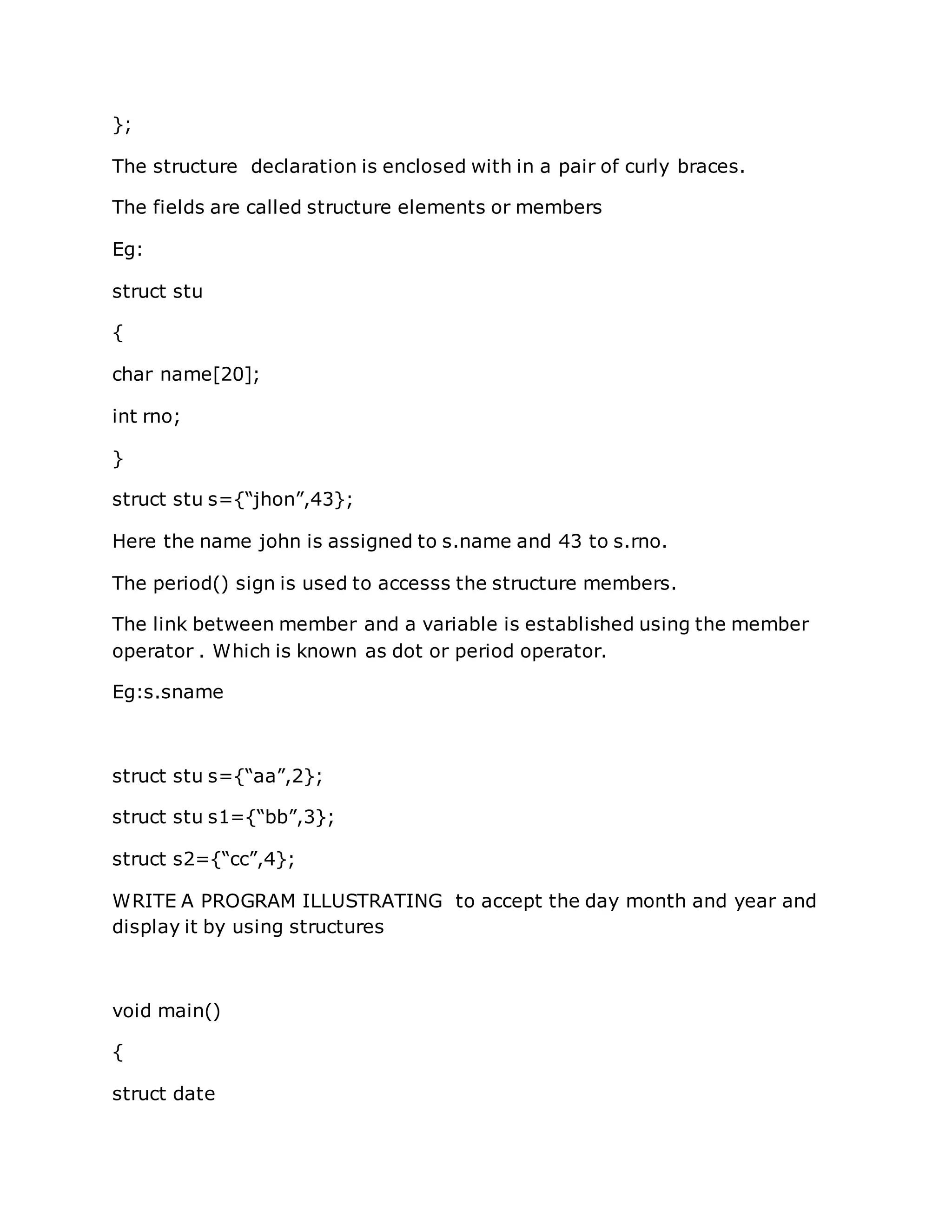 };
The structure declaration is enclosed with in a pair of curly braces.
The fields are called structure elements or members
Eg:
struct stu
{
char name[20];
int rno;
}
struct stu s={“jhon”,43};
Here the name john is assigned to s.name and 43 to s.rno.
The period() sign is used to accesss the structure members.
The link between member and a variable is established using the member
operator . Which is known as dot or period operator.
Eg:s.sname
struct stu s={“aa”,2};
struct stu s1={“bb”,3};
struct s2={“cc”,4};
WRITE A PROGRAM ILLUSTRATING to accept the day month and year and
display it by using structures
void main()
{
struct date
 