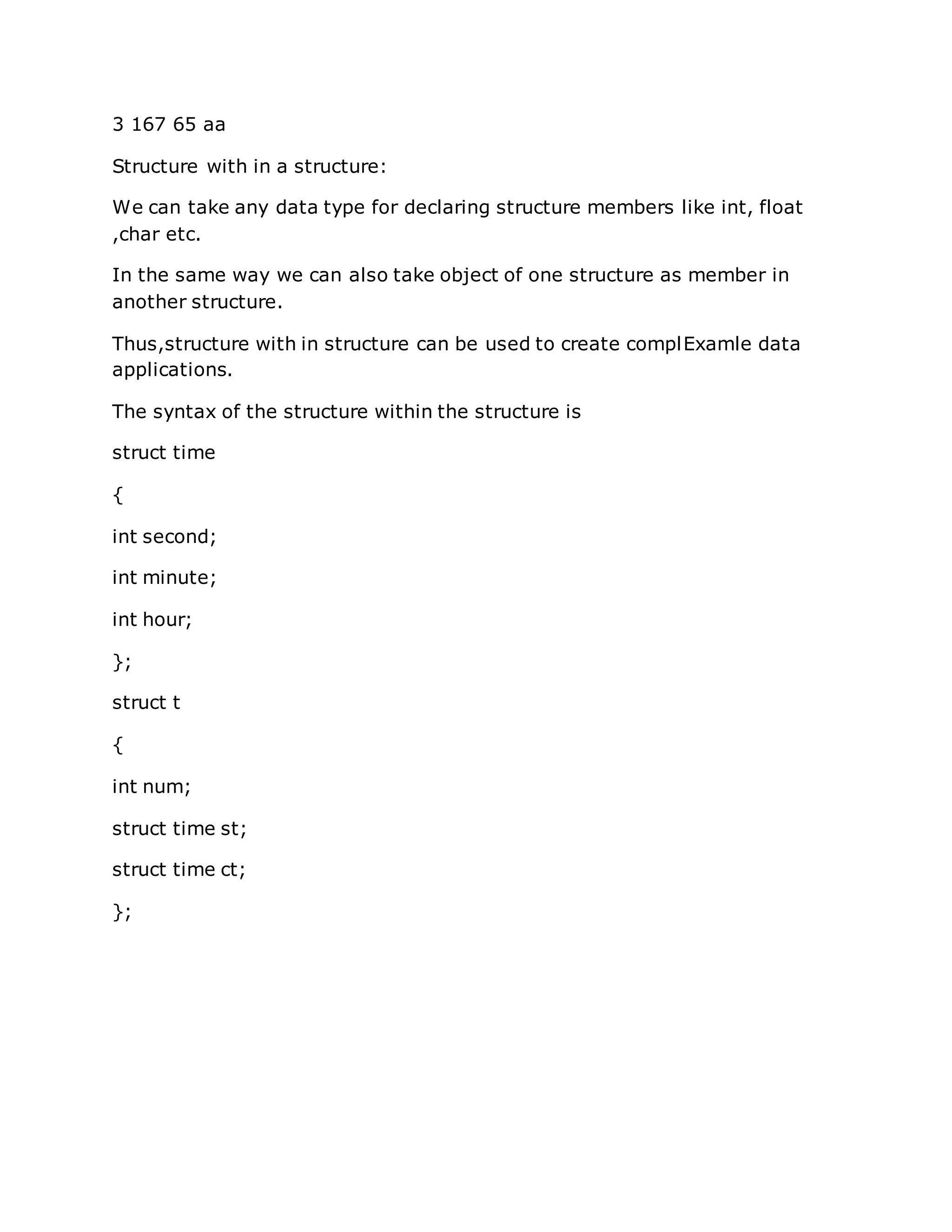 3 167 65 aa
Structure with in a structure:
We can take any data type for declaring structure members like int, float
,char etc.
In the same way we can also take object of one structure as member in
another structure.
Thus,structure with in structure can be used to create complExamle data
applications.
The syntax of the structure within the structure is
struct time
{
int second;
int minute;
int hour;
};
struct t
{
int num;
struct time st;
struct time ct;
};
 