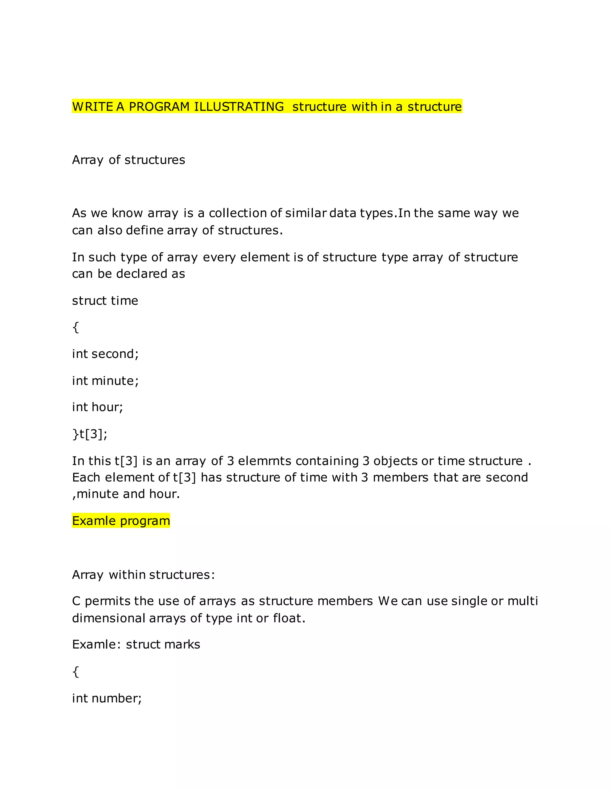 WRITE A PROGRAM ILLUSTRATING structure with in a structure
Array of structures
As we know array is a collection of similar data types.In the same way we
can also define array of structures.
In such type of array every element is of structure type array of structure
can be declared as
struct time
{
int second;
int minute;
int hour;
}t[3];
In this t[3] is an array of 3 elemrnts containing 3 objects or time structure .
Each element of t[3] has structure of time with 3 members that are second
,minute and hour.
Examle program
Array within structures:
C permits the use of arrays as structure members We can use single or multi
dimensional arrays of type int or float.
Examle: struct marks
{
int number;
 