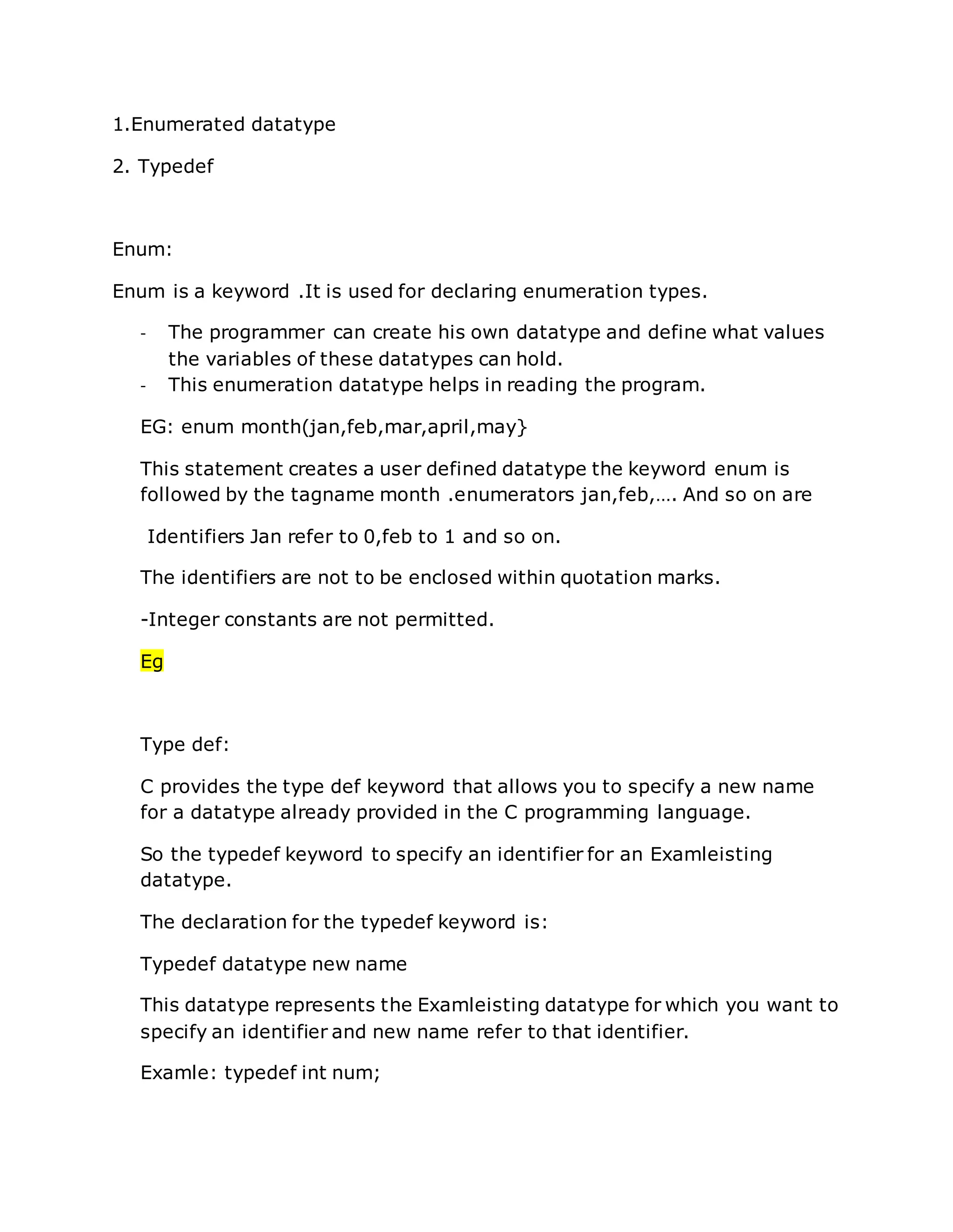 1.Enumerated datatype
2. Typedef
Enum:
Enum is a keyword .It is used for declaring enumeration types.
- The programmer can create his own datatype and define what values
the variables of these datatypes can hold.
- This enumeration datatype helps in reading the program.
EG: enum month(jan,feb,mar,april,may}
This statement creates a user defined datatype the keyword enum is
followed by the tagname month .enumerators jan,feb,…. And so on are
Identifiers Jan refer to 0,feb to 1 and so on.
The identifiers are not to be enclosed within quotation marks.
-Integer constants are not permitted.
Eg
Type def:
C provides the type def keyword that allows you to specify a new name
for a datatype already provided in the C programming language.
So the typedef keyword to specify an identifier for an Examleisting
datatype.
The declaration for the typedef keyword is:
Typedef datatype new name
This datatype represents the Examleisting datatype for which you want to
specify an identifier and new name refer to that identifier.
Examle: typedef int num;
 