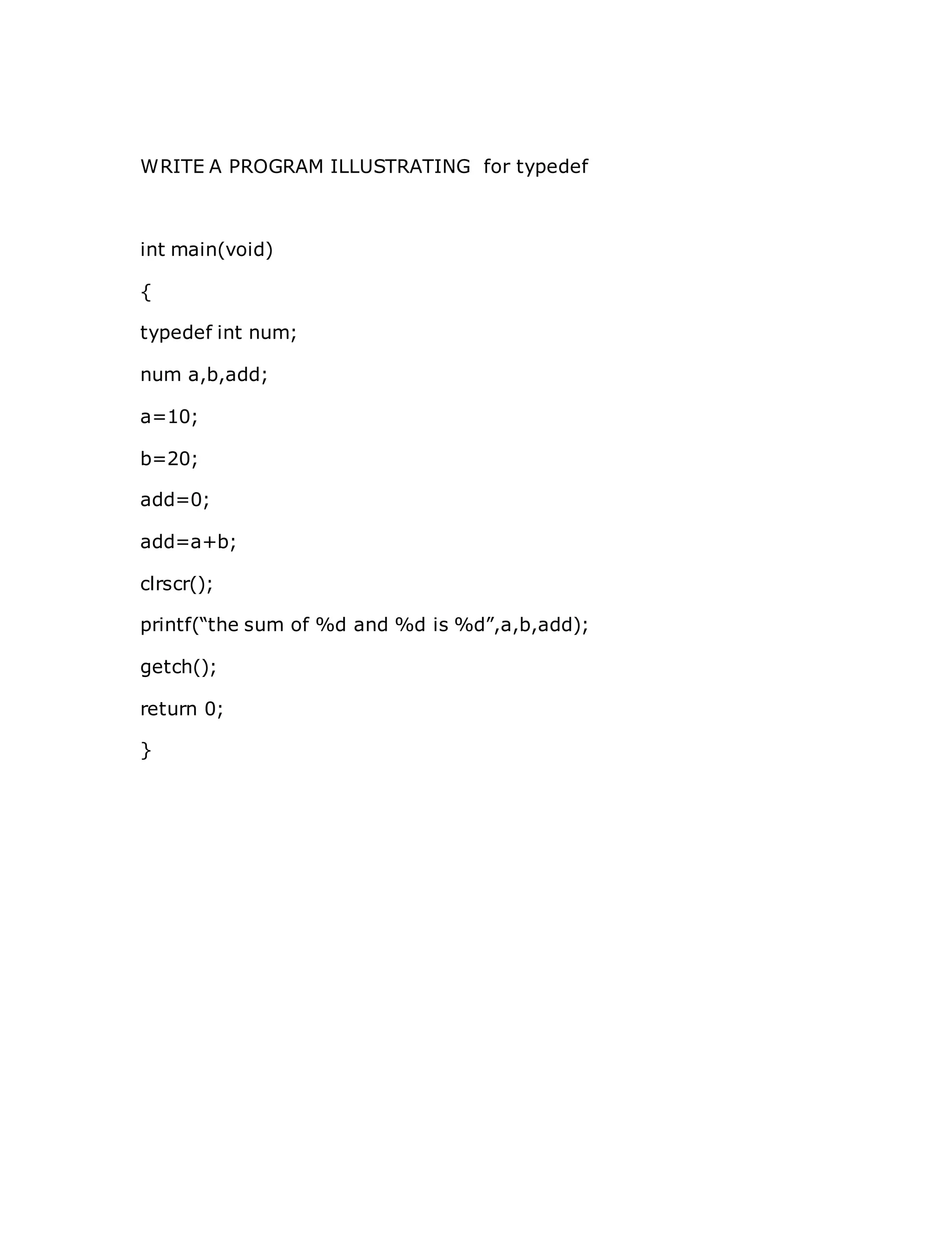 WRITE A PROGRAM ILLUSTRATING for typedef
int main(void)
{
typedef int num;
num a,b,add;
a=10;
b=20;
add=0;
add=a+b;
clrscr();
printf(“the sum of %d and %d is %d”,a,b,add);
getch();
return 0;
}
 