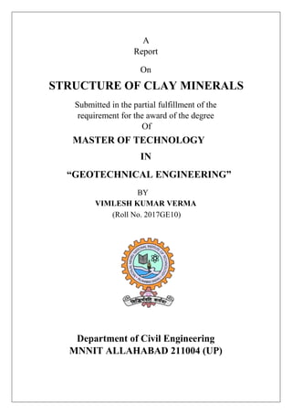 A
Report
On
STRUCTURE OF CLAY MINERALS
Submitted in the partial fulfillment of the
requirement for the award of the degree
Of
MASTER OF TECHNOLOGY
IN
“GEOTECHNICAL ENGINEERING”
BY
VIMLESH KUMAR VERMA
(Roll No. 2017GE10)
Department of Civil Engineering
MNNIT ALLAHABAD 211004 (UP)
 