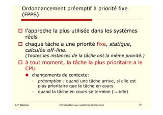 IUT Blagnac Introduction aux systèmes temps réel 10
Ordonnancement préemptif à priorité fixe
(FPPS)
 l’approche la plus utilisée dans les systèmes
réels
 chaque tâche a une priorité fixe, statique,
calculée off-line.
(Toutes les instances de la tâche ont la même priorité.)
 à tout moment, la tâche la plus prioritaire a le
CPU
 changements de contexte:
- préemption : quand une tâche arrive, si elle est
plus prioritaire que la tâche en cours
- quand la tâche en cours se termine (→ idle)
 