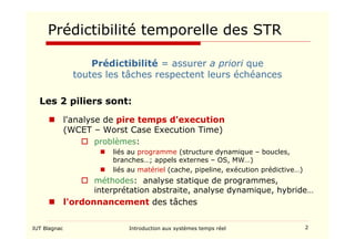 IUT Blagnac Introduction aux systèmes temps réel 2
Prédictibilité temporelle des STR
Prédictibilité = assurer a priori que
toutes les tâches respectent leurs échéances
Les 2 piliers sont:
 l'analyse de pire temps d'execution
(WCET – Worst Case Execution Time)
 problèmes:
 liés au programme (structure dynamique – boucles,
branches…; appels externes – OS, MW…)
 liés au matériel (cache, pipeline, exécution prédictive…)
 méthodes: analyse statique de programmes,
interprétation abstraite, analyse dynamique, hybride…
 l'ordonnancement des tâches
 