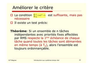 IUT Blagnac Introduction aux systèmes temps réel 22
Améliorer le critère
 La condition est suffisante, mais pas
nécessaire
 Il existe un test précis:
Théorème: Si un ensemble de n tâches
indépendantes avec priorités fixes affectées
par RMS respecte la 1ère échéance de chaque
tâche quand toutes les tâches sont démarrées
en même temps (à T0), alors l’ensemble est
toujours ordonnançable.
)
1
2
( 1
1
−
≤
∑
=
n
n
i i
i
n
p
c
 