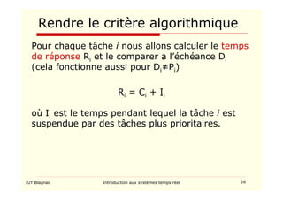 IUT Blagnac Introduction aux systèmes temps réel 26
Rendre le critère algorithmique
Pour chaque tâche i nous allons calculer le temps
de réponse Ri et le comparer a l’échéance Di
(cela fonctionne aussi pour Di≠Pi)
Ri = Ci + Ii
où Ii est le temps pendant lequel la tâche i est
suspendue par des tâches plus prioritaires.
 