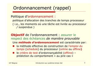 IUT Blagnac Introduction aux systèmes temps réel 3
Ordonnancement (rappel)
Politique d’ordonnancement :
politique d’allocation des tranches de temps processeur
( i.e., les moments où une tâche est livrée au processeur
/ suspendue )
Objectif de l’ordonnancement : assurer le
respect des échéances de manière prouvable
Une méthode d’ordonnancement est caractérisée par:
 la méthode effective de construction de l’emploi du
temps (schedule) du processeur (online ou offline)
 le critère de test d’ordonnançabilité (offline) –
prédiction du comportement « au pire cas »
 