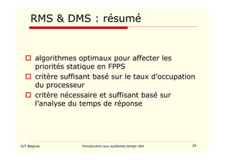 IUT Blagnac Introduction aux systèmes temps réel 34
RMS  DMS : résumé
 algorithmes optimaux pour affecter les
priorités statique en FPPS
 critère suffisant basé sur le taux d’occupation
du processeur
 critère nécessaire et suffisant basé sur
l’analyse du temps de réponse
 