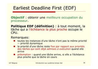 IUT Blagnac Introduction aux systèmes temps réel 36
Earliest Deadline First (EDF)
Objectif : obtenir une meilleure occupation du
processeur.
Politique EDF (définition) : à tout moment, la
tâche qui a l’échéance la plus proche occupe le
CPU.
Remarques:
 toutes les instances d’une tâche n’ont pas la même priorité
-- priorité dynamique
 la priorité d’une tâche reste fixe par rapport aux priorités
des tâches qui sont déjà admises à exécution quand elle
arrive
 préemption : quand une tâche arrive, si elle a l’échéance
plus proche que la tâche en cours
 