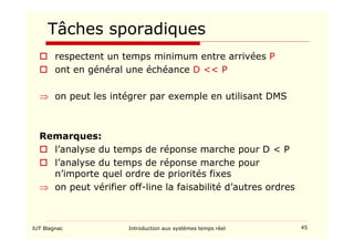 IUT Blagnac Introduction aux systèmes temps réel 45
Tâches sporadiques
 respectent un temps minimum entre arrivées P
 ont en général une échéance D  P
⇒ on peut les intégrer par exemple en utilisant DMS
Remarques:
 l’analyse du temps de réponse marche pour D  P
 l’analyse du temps de réponse marche pour
n’importe quel ordre de priorités fixes
⇒ on peut vérifier off-line la faisabilité d’autres ordres
 