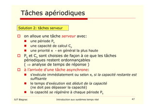 IUT Blagnac Introduction aux systèmes temps réel 47
Tâches apériodiques
Solution 2: tâches serveur
 on alloue une tâche serveur avec:
 une période Ps
 une capacité de calcul Cs
 une priorité π - en général la plus haute
 Ps et Cs sont choisies de façon à ce que les tâches
périodiques restent ordonnançables
( ⇒ analyse de temps de réponse )
 à l’arrivée d’une tâche asynchrone:
 s’exécute immédiatement ou selon π, si la capacité restante est
suffisante
 le temps d’exécution est déduit de la capacité
(ne doit pas dépasser la capacité)
 la capacité se régénère à chaque période Ps
 