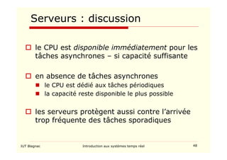 IUT Blagnac Introduction aux systèmes temps réel 48
Serveurs : discussion
 le CPU est disponible immédiatement pour les
tâches asynchrones – si capacité suffisante
 en absence de tâches asynchrones
 le CPU est dédié aux tâches périodiques
 la capacité reste disponible le plus possible
 les serveurs protègent aussi contre l’arrivée
trop fréquente des tâches sporadiques
 