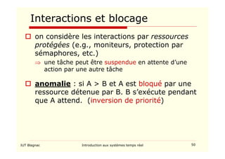 IUT Blagnac Introduction aux systèmes temps réel 50
Interactions et blocage
 on considère les interactions par ressources
protégées (e.g., moniteurs, protection par
sémaphores, etc.)
⇒ une tâche peut être suspendue en attente d’une
action par une autre tâche
 anomalie : si A  B et A est bloqué par une
ressource détenue par B. B s’exécute pendant
que A attend. (inversion de priorité)
 