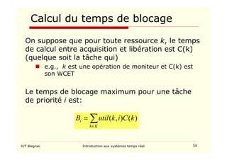 IUT Blagnac Introduction aux systèmes temps réel 56
Calcul du temps de blocage
On suppose que pour toute ressource k, le temps
de calcul entre acquisition et libération est C(k)
(quelque soit la tâche qui)
 e.g., k est une opération de moniteur et C(k) est
son WCET
Le temps de blocage maximum pour une tâche
de priorité i est:
∑
∈
=
K
k
i k
C
i
k
util
B )
(
)
,
(
 