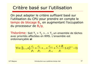 IUT Blagnac Introduction aux systèmes temps réel 57
Critère basé sur l’utilisation
On peut adapter le critère suffisant basé sur
l’utilisation du CPU pour prendre en compte le
temps de blocage Bi, en augmentant l’occupation
du processeur de Bi/pi
Théorème: Soit T1  T2 … Tn un ensemble de tâches
avec priorités affectées en RMS. L'ensemble est
ordonnançable si
{ } )
1
2
(
...
.
,...,
1 /
1
1
1
2
2
1
1
−
≤
+
+
+
+
+
∈
∀
−
− i
i
i
i
i
i
i
p
B
c
p
c
p
c
p
c
n
i
 