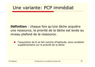 IUT Blagnac Introduction aux systèmes temps réel 66
Une variante: PCP immédiat
Définition : chaque fois qu’une tâche acquière
une ressource, la priorité de la tâche est levée au
niveau plafond de la ressource.
 l’acquisition de R se fait comme d’habitude, sans condition
supplémentaire sur la priorité de la tâche
 