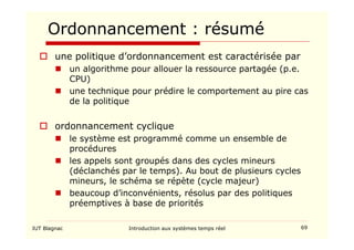 IUT Blagnac Introduction aux systèmes temps réel 69
Ordonnancement : résumé
 une politique d’ordonnancement est caractérisée par
 un algorithme pour allouer la ressource partagée (p.e.
CPU)
 une technique pour prédire le comportement au pire cas
de la politique
 ordonnancement cyclique
 le système est programmé comme un ensemble de
procédures
 les appels sont groupés dans des cycles mineurs
(déclanchés par le temps). Au bout de plusieurs cycles
mineurs, le schéma se répète (cycle majeur)
 beaucoup d’inconvénients, résolus par des politiques
préemptives à base de priorités
 