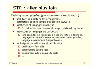 IUT Blagnac Introduction aux systèmes temps réel 73
STR : aller plus loin
Techniques employées (pas couvertes dans le cours)
 architectures matérielles prédictibles;
estimation du pire temps d’exécution (WCET)
 méthodes et langages d’analyse
 formalisation des besoins et des propriétés du système
 méthodes et langages de conception
 langages dédiés: langages à base de flots de données,
langages à base d’automates ou commandes gardées,
langages synchrones / asynchrones,…
 techniques de validation et certification
 vérification formelle
 sélection de cas de test
 génération automatique de tests
 …
 