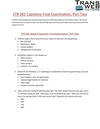 STR 581 Capstone Final Examination, Part Two
Findthe finestassignmentandHomeworkhelpforUPOExaminationsatTranswebE Tutors.Get the all
inclusive atthe TranswebETutors for GetSTR 581 capstone final examinationpart2 questionsandtheir
answersforfree.
STR 581 Week 4 Capstone Final Examination, Part Two
1. Internal reports that review the actual impact of decisions are prepared by:
 the controller
 department heads
 factory workers
 management accountants
2. Horizontal analysis is also known as:
 trend analysis
 vertical analysis
 linear analysis
 common size analysis
3. Which of the following is an advantage of corporations relative to partnerships and sole
proprietorships?
 most common form of organization
 reduced legal liability for investors
 lower taxes
 harder to transfer ownership
4. Serox stock was selling for $20 two years ago. The stock sold for $25 one year ago, and it
is currently selling for $28. Serox pays a $1.10 dividend per year. What was the rate of
return for owning Serox in the most recent year? (Round to the nearest percent.)
 32%
 16%
 12%
 40%
 