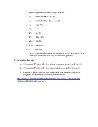 i. Where I represents a treatment, and j a replicate…
ii. SSBT = summation (XI
2
)/r – (XT
2
/N)
iii. SSWT = Summation (XIj
2
) – (XALLTREATMENTS
2
)/r
iv. SST = SSWT + SSBT
v. DFBT = t – 1
vi. DFWT = t(r – 1)
vii. DFT = DFBT + DFWT
viii. MSBT = SSBT/DFBT
ix. MSWT = SSWT/DFWT
x. Fcalc =MSBT/MSWT
xi. The F Critical is found by Looking at the F table, where DFBT is V1 and DFWT is V2
and they intersect at the previously stated level of significance.
D. Formulate a Conclusion
a. If the calculated F ratio is within the region of acceptance, accept Ho and reject Ha.
b. If the calculated F ratio is within the region of rejection, accept Ha and reject Ho.
c. A rejected Ho means that there is a treatment where the mean has differed. An
accepted Ho means all the means of all treatments are alike.
http://dspace.lib.uoguelph.ca/xmlui/bitstream/handle/10214/1866/A_About%20Single
%20Factor%20ANOVA.pdf?sequence=2
 