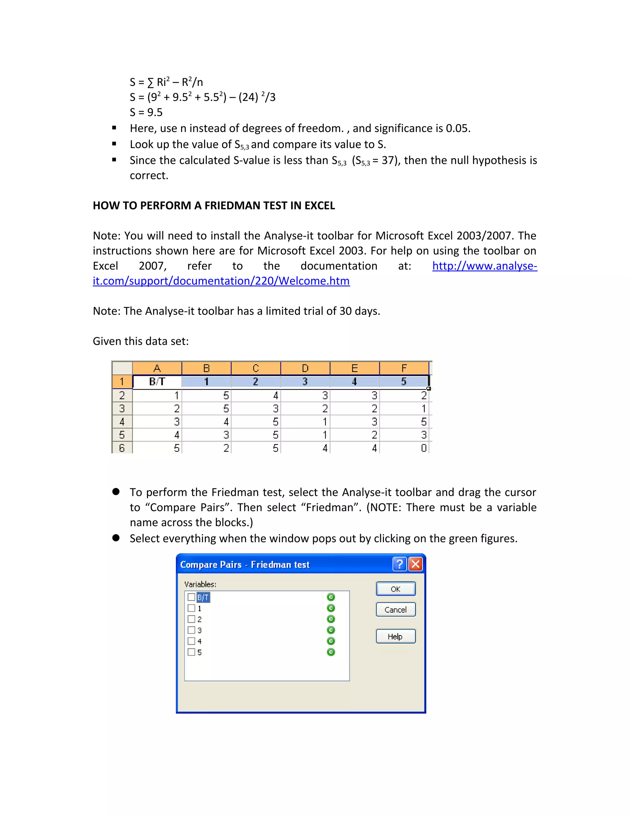 S = ∑ Ri2
– R2
/n
S = (92
+ 9.52
+ 5.52
) – (24) 2
/3
S = 9.5
 Here, use n instead of degrees of freedom. , and significance is 0.05.
 Look up the value of S5,3 and compare its value to S.
 Since the calculated S-value is less than S5,3 (S5,3 = 37), then the null hypothesis is
correct.
HOW TO PERFORM A FRIEDMAN TEST IN EXCEL
Note: You will need to install the Analyse-it toolbar for Microsoft Excel 2003/2007. The
instructions shown here are for Microsoft Excel 2003. For help on using the toolbar on
Excel 2007, refer to the documentation at: http://www.analyse-
it.com/support/documentation/220/Welcome.htm
Note: The Analyse-it toolbar has a limited trial of 30 days.
Given this data set:
 To perform the Friedman test, select the Analyse-it toolbar and drag the cursor
to “Compare Pairs”. Then select “Friedman”. (NOTE: There must be a variable
name across the blocks.)
 Select everything when the window pops out by clicking on the green figures.
 