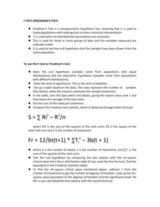 F-TEST (FRIEDMAN’S TEST)
 Friedman's Test is a nonparametric hypothesis test, meaning that it is used to
study populations with rankings but no clear numerical interpretation.
 It is used when no distributional assumptions are necessary.
 This is used for three or more groups of data and the variables measured are
ordinally scaled.
 It is used to test the null hypothesis that the samples have been drawn from the
same population.
To use the F-test or Friedman’s test:
 State the null hypothesis (samples come from populations with equal
distributions) and the alternative hypothesis (samples come from populations
with different distributions).
 State the level of significance. This is the error probability.
 Set up a table based on the data. The rows represent the number of samples
(the blocks), while the columns represent the sample treatments.
 In the table, rank the data within the blocks, giving the lowest value rank 1 and
tied values the average of the two ranks.
 Get the sum of the ranks per treatment.
 Compute the Friedman test statistic, which is obtained through either formula:
S = ∑ Ri2
– R2
/n
where Ri2 is the sum of the squares of the rank sums, R2 is the square of the
total rank sum and n is the number of treatments.
Fr = 12/bt(t+1) * ∑Tj
2
– 3b(t + 1)
 where b is the number of blocks, t is the number of treatments, and ∑Tj
2
is the
sum of the squares of the rank sums.
 Test the null hypothesis by comparing the test statistic with the chi-square
critical value from the χ2
distribution table (if you used the first formula, find the
equivalent in the Friedman statistics table).
 To find the chi-square critical value mentioned above, subtract 1 from the
number of treatments to get the number of degrees of freedom. Look up the chi-
square value equivalent to the degrees of freedom and the significance level. Do
this is you calculated the test statistic with the second formula.
 