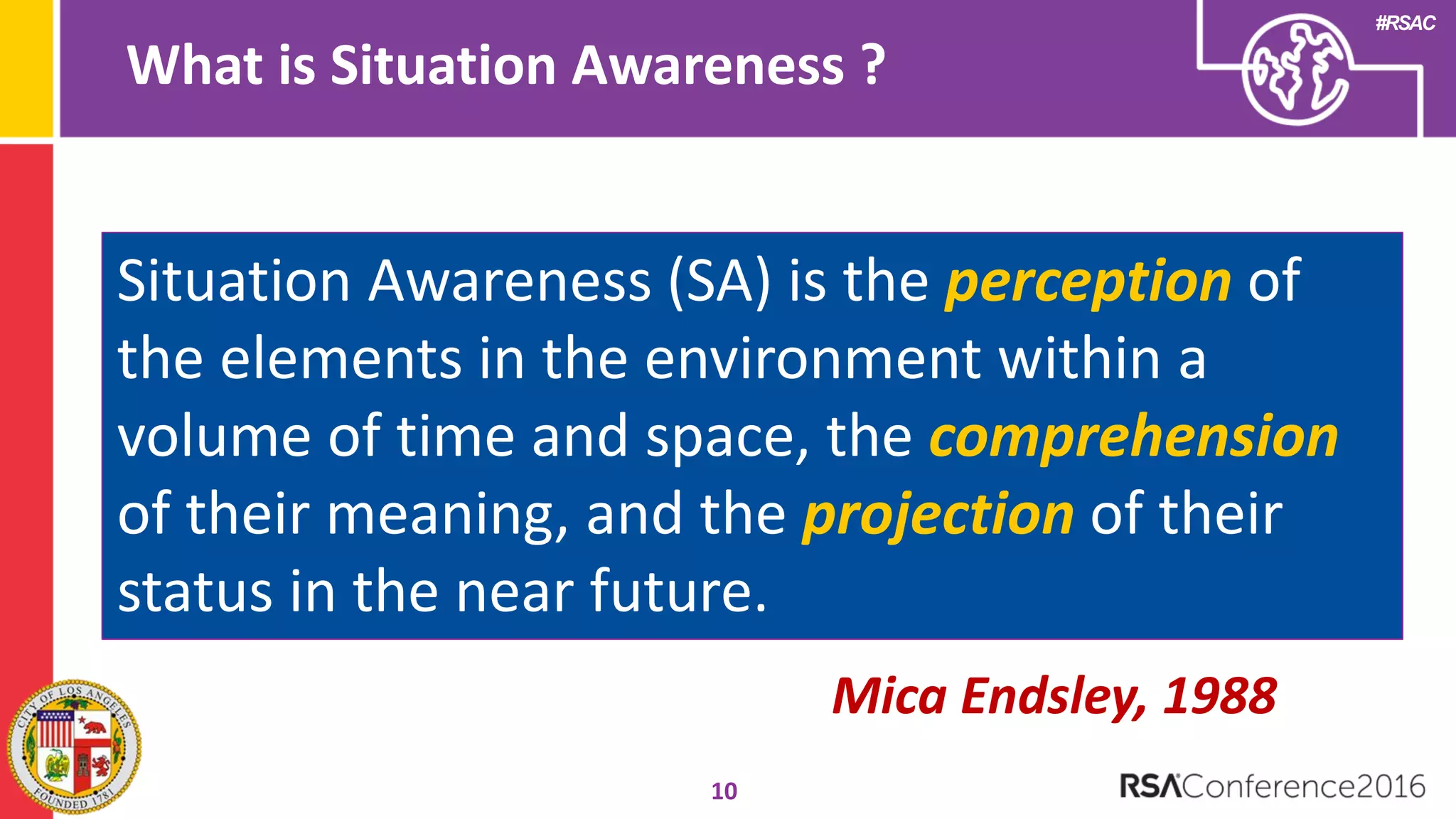 #RSAC
What is Situation Awareness ?
10
Situation Awareness (SA) is the perception of
the elements in the environment within a
volume of time and space, the comprehension
of their meaning, and the projection of their
status in the near future.
Mica Endsley, 1988
 