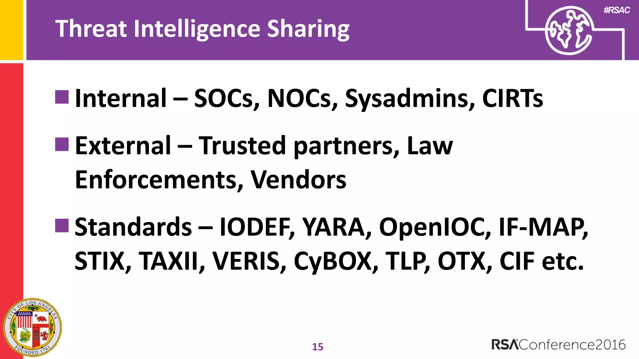 #RSAC
Threat Intelligence Sharing
15
Internal – SOCs, NOCs, Sysadmins, CIRTs
External – Trusted partners, Law
Enforcements, Vendors
Standards – IODEF, YARA, OpenIOC, IF-MAP,
STIX, TAXII, VERIS, CyBOX, TLP, OTX, CIF etc.
 