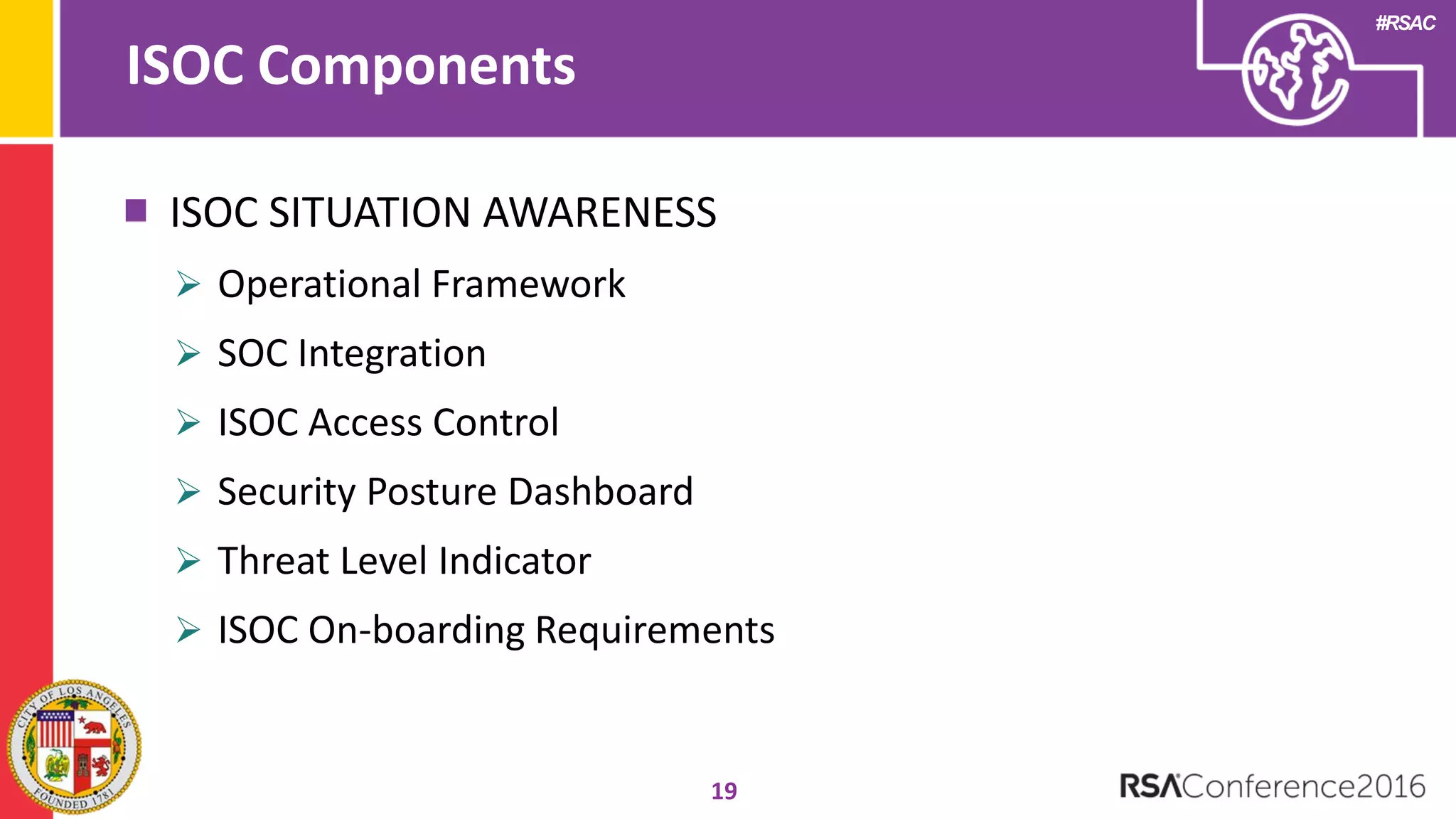 #RSAC
ISOC Components
19
ISOC SITUATION AWARENESS
 Operational Framework
 SOC Integration
 ISOC Access Control
 Security Posture Dashboard
 Threat Level Indicator
 ISOC On-boarding Requirements
 