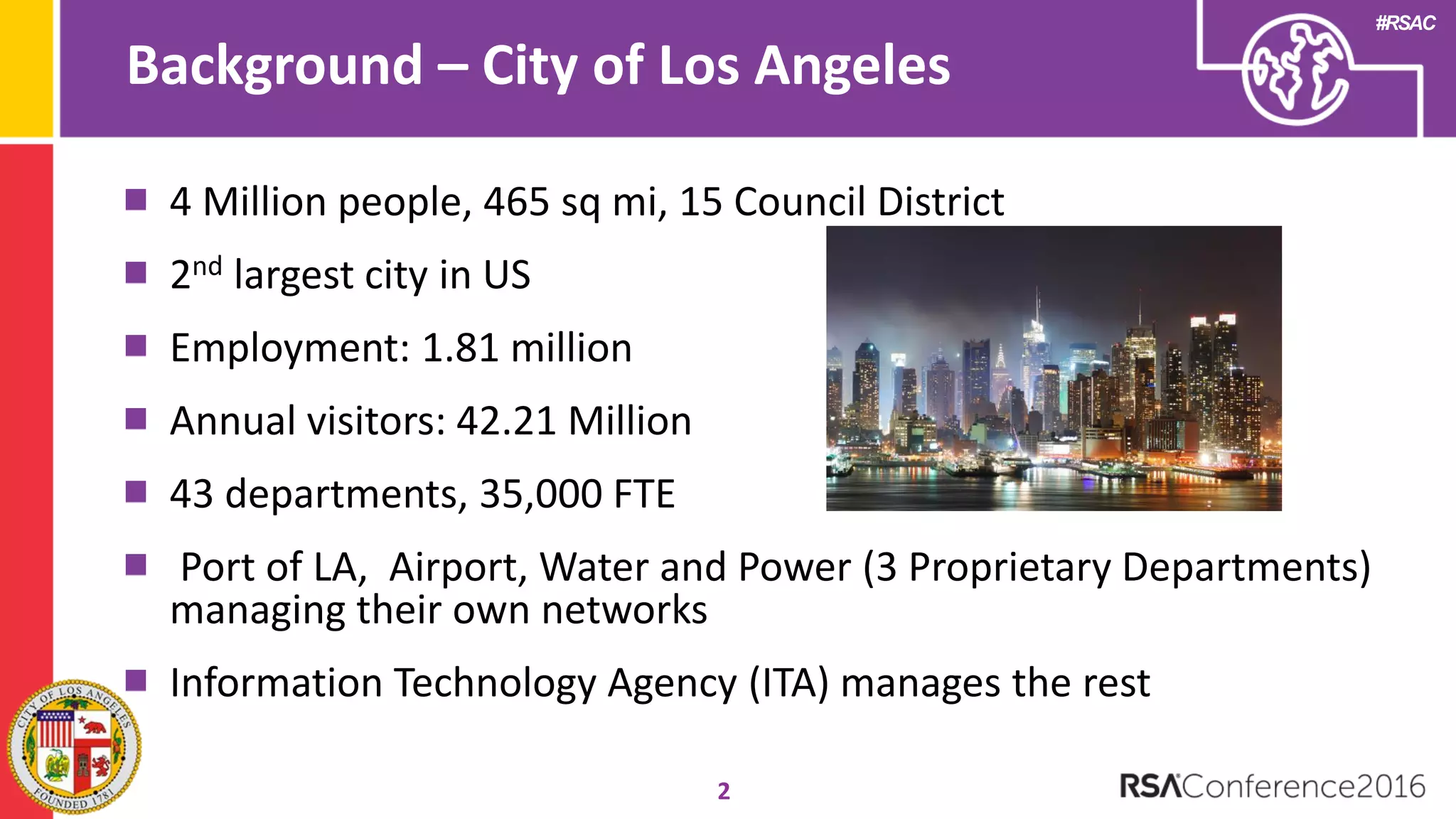 #RSAC
Background – City of Los Angeles
2
4 Million people, 465 sq mi, 15 Council District
2nd largest city in US
Employment: 1.81 million
Annual visitors: 42.21 Million
43 departments, 35,000 FTE
Port of LA, Airport, Water and Power (3 Proprietary Departments)
managing their own networks
Information Technology Agency (ITA) manages the rest
 