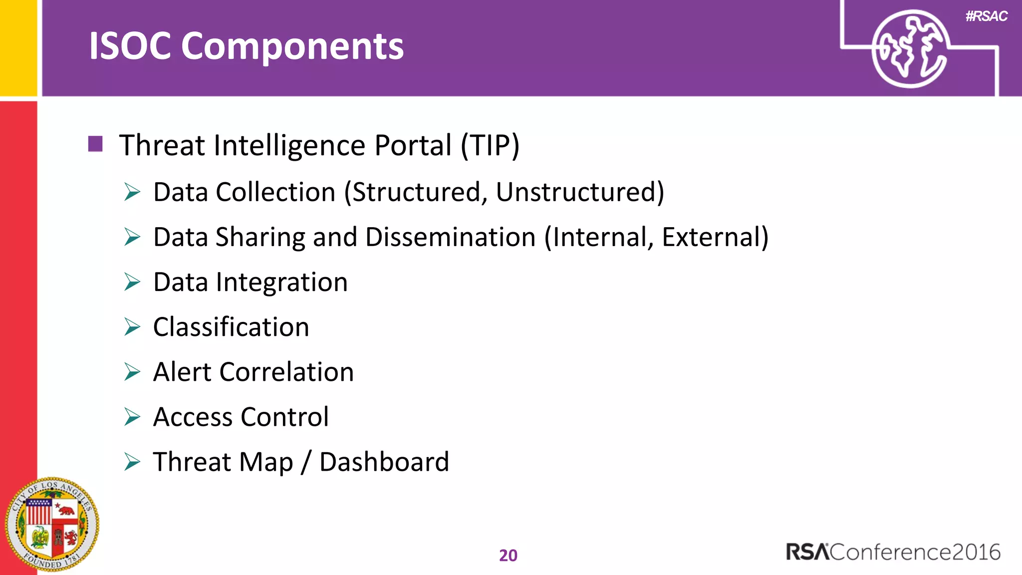 #RSAC
ISOC Components
20
Threat Intelligence Portal (TIP)
 Data Collection (Structured, Unstructured)
 Data Sharing and Dissemination (Internal, External)
 Data Integration
 Classification
 Alert Correlation
 Access Control
 Threat Map / Dashboard
 