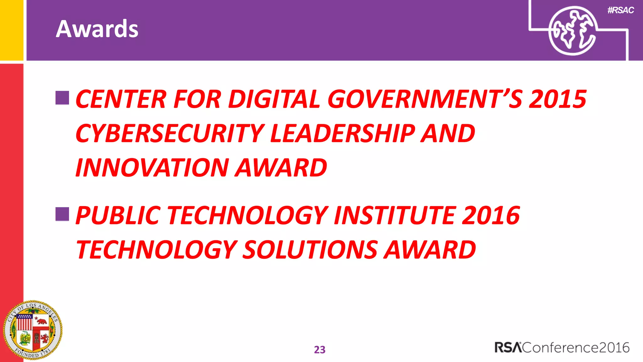 #RSAC
Awards
23
CENTER FOR DIGITAL GOVERNMENT’S 2015
CYBERSECURITY LEADERSHIP AND
INNOVATION AWARD
PUBLIC TECHNOLOGY INSTITUTE 2016
TECHNOLOGY SOLUTIONS AWARD
 