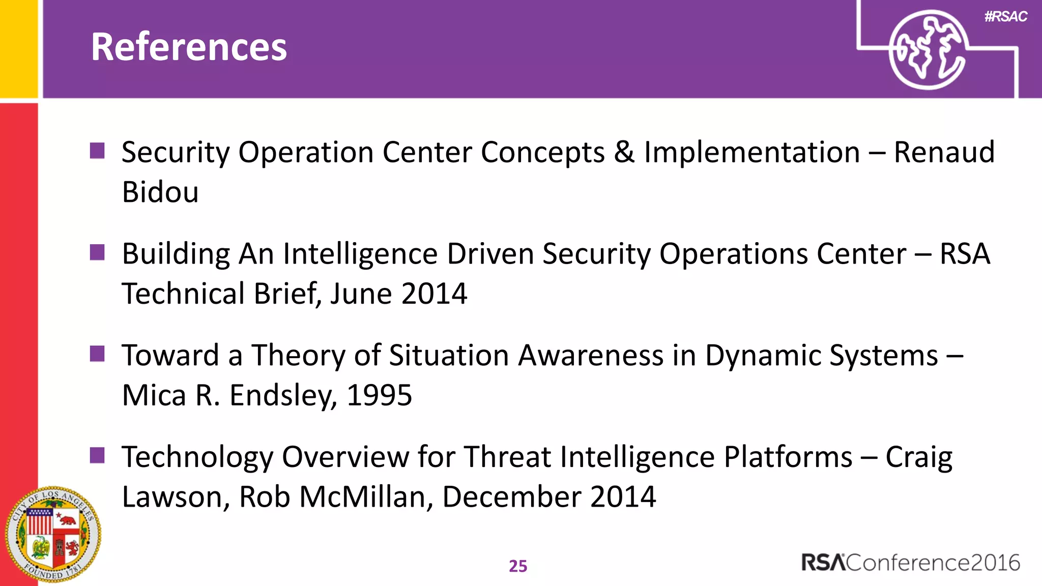 #RSAC
References
25
Security Operation Center Concepts & Implementation – Renaud
Bidou
Building An Intelligence Driven Security Operations Center – RSA
Technical Brief, June 2014
Toward a Theory of Situation Awareness in Dynamic Systems –
Mica R. Endsley, 1995
Technology Overview for Threat Intelligence Platforms – Craig
Lawson, Rob McMillan, December 2014
 