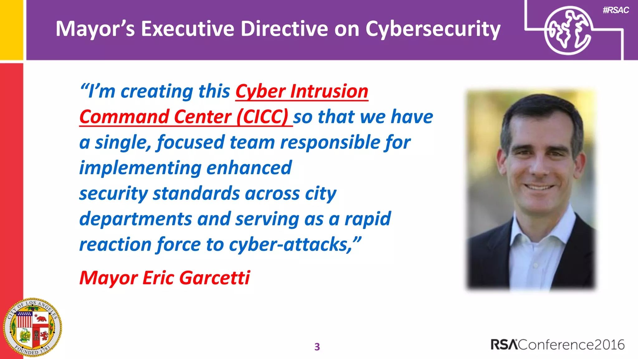 #RSAC
Mayor’s Executive Directive on Cybersecurity
3
“I’m creating this Cyber Intrusion
Command Center (CICC) so that we have
a single, focused team responsible for
implementing enhanced
security standards across city
departments and serving as a rapid
reaction force to cyber-attacks,”
Mayor Eric Garcetti
 