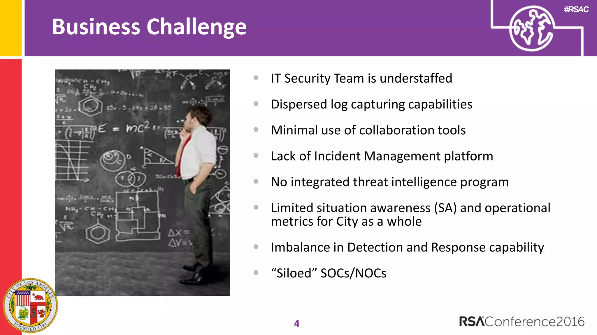 #RSAC
Business Challenge
4
IT Security Team is understaffed
Dispersed log capturing capabilities
Minimal use of collaboration tools
Lack of Incident Management platform
No integrated threat intelligence program
Limited situation awareness (SA) and operational
metrics for City as a whole
Imbalance in Detection and Response capability
“Siloed” SOCs/NOCs
 