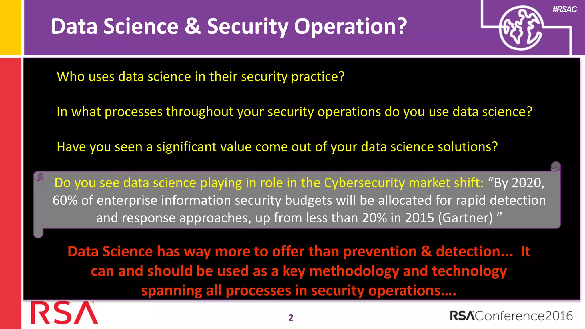 #RSAC
Data Science & Security Operation?
2
Who uses data science in their security practice?
In what processes throughout your security operations do you use data science?
Have you seen a significant value come out of your data science solutions?
Do you see data science playing in role in the Cybersecurity market shift: “By 2020,
60% of enterprise information security budgets will be allocated for rapid detection
and response approaches, up from less than 20% in 2015 (Gartner) ”
Data Science has way more to offer than prevention & detection... It
can and should be used as a key methodology and technology
spanning all processes in security operations….
 