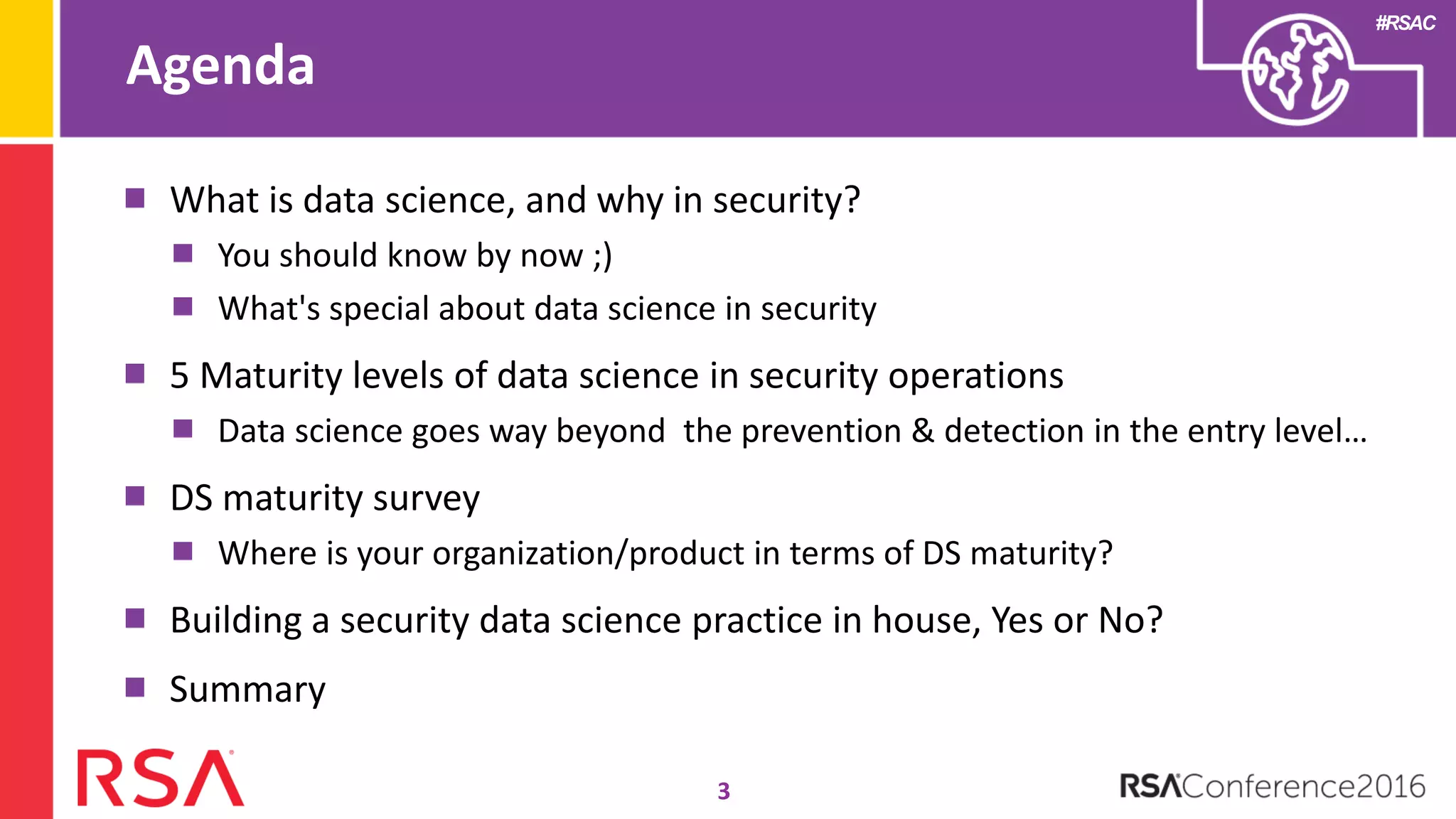 #RSAC
Agenda
3
What is data science, and why in security?
You should know by now ;)
What's special about data science in security
5 Maturity levels of data science in security operations
Data science goes way beyond the prevention & detection in the entry level…
DS maturity survey
Where is your organization/product in terms of DS maturity?
Building a security data science practice in house, Yes or No?
Summary
 